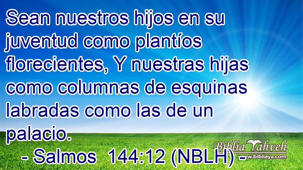  Sean nuestros hijos en su juventud como plantíos florecientes, Y nuestras hijas como columnas de esquinas labradas como las de un palacio. 