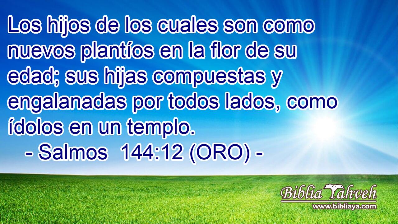  Los hijos de los cuales son como nuevos plantíos en la flor de su edad; sus hijas compuestas y engalanadas por todos lados, como ídolos en un templo. 
