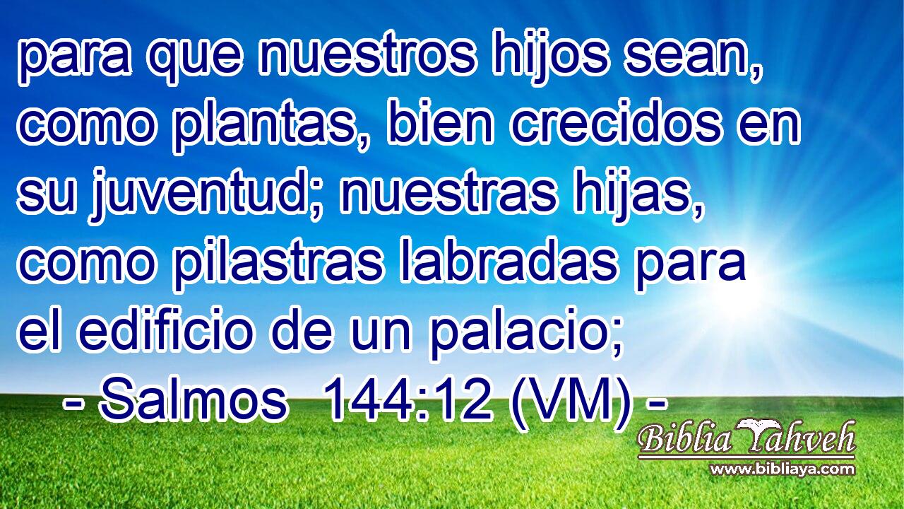  para que nuestros hijos sean, como plantas, bien crecidos en su juventud; nuestras hijas, como pilastras labradas para el edificio de un palacio; 