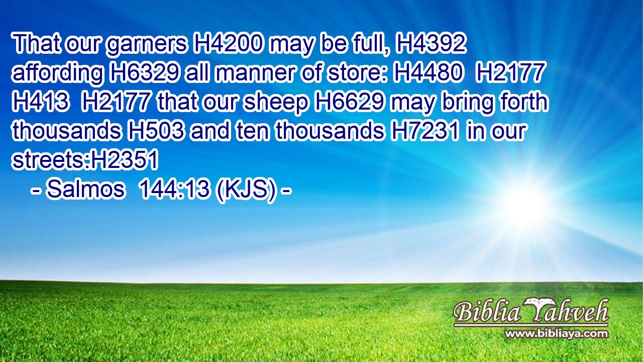 That our garners H4200 may be full, H4392 affording H6329 all manner of store: H4480  H2177  H413  H2177 that our sheep H6629 may bring forth thousands H503 and ten thousands H7231 in our streets:H2351