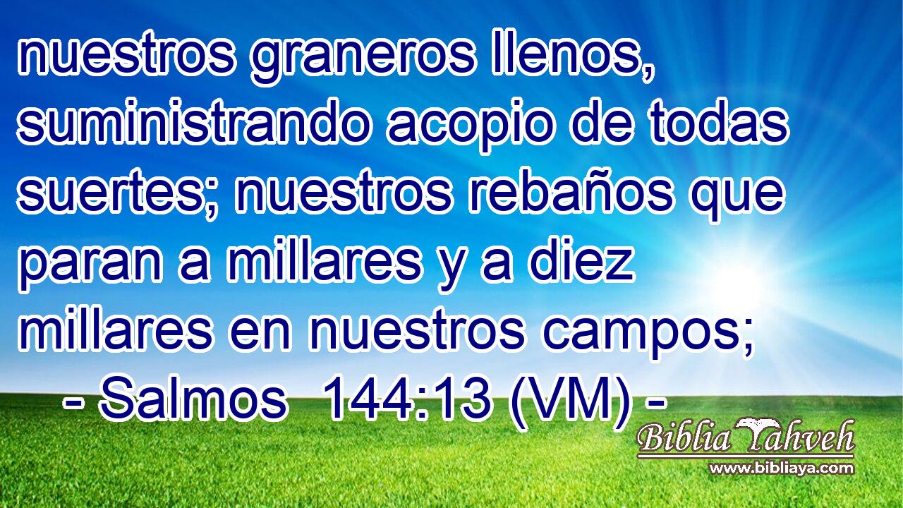  nuestros graneros llenos, suministrando acopio de todas suertes; nuestros rebaños que paran a millares y a diez millares en nuestros campos; 