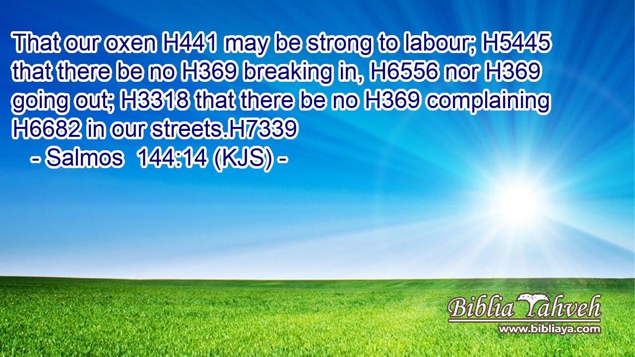 That our oxen H441 may be strong to labour; H5445 that there be no H369 breaking in, H6556 nor H369 going out; H3318 that there be no H369 complaining H6682 in our streets.H7339