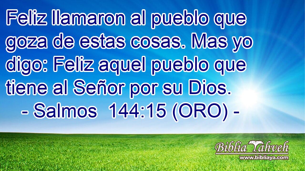  Feliz llamaron al pueblo que goza de estas cosas. Mas yo digo: Feliz aquel pueblo que tiene al Señor por su Dios. 