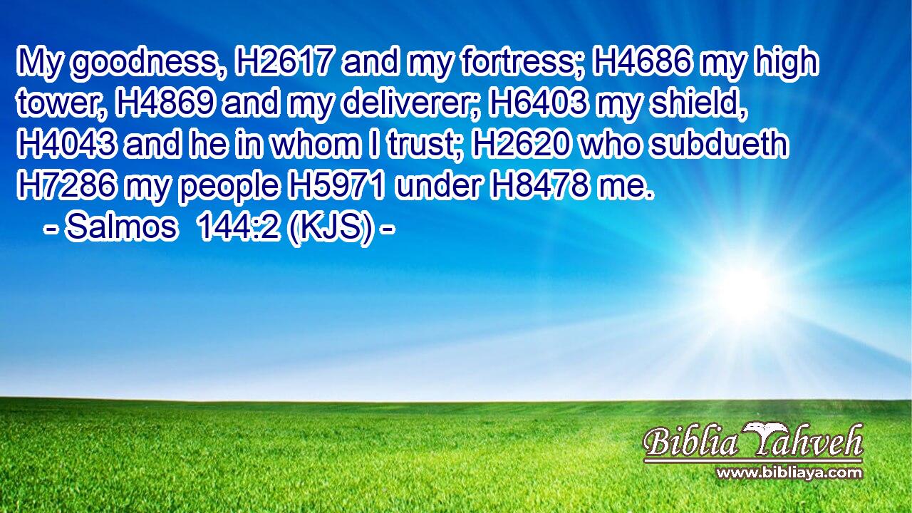 My goodness, H2617 and my fortress; H4686 my high tower, H4869 and my deliverer; H6403 my shield, H4043 and he in whom I trust; H2620 who subdueth H7286 my people H5971 under H8478 me.