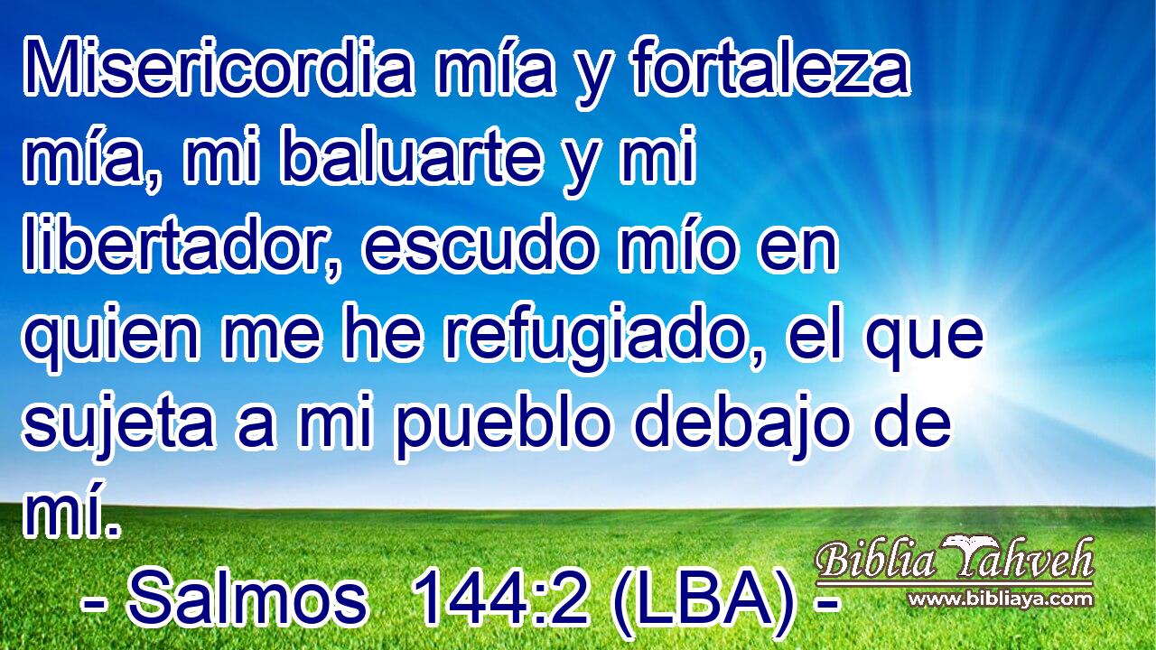 Misericordia mía y fortaleza mía, mi baluarte y mi libertador, escudo mío en quien me he refugiado, el que sujeta a mi pueblo debajo de mí.