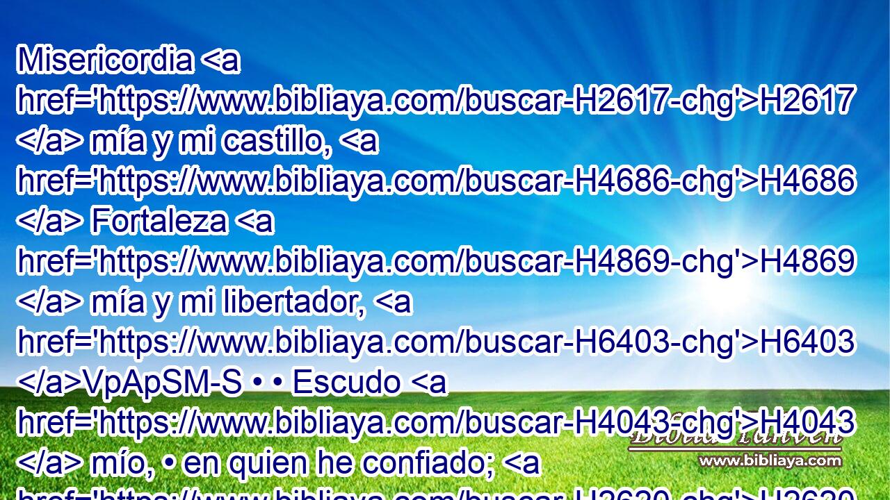 Misericordia H2617  mía y mi castillo, H4686  Fortaleza H4869  mía y mi libertador, H6403 VpApSM-S • • Escudo H4043  mío, • en quien he confiado; H2620  El que sujeta H7286 H a mi pueblo H5971  debajo H8478 Pt de mí. 
