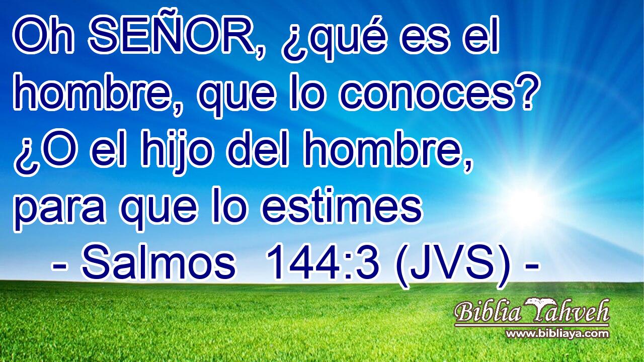 Oh SEÑOR, ¿qué es el hombre, que lo conoces? ¿O el hijo del hombre, para que lo estimes