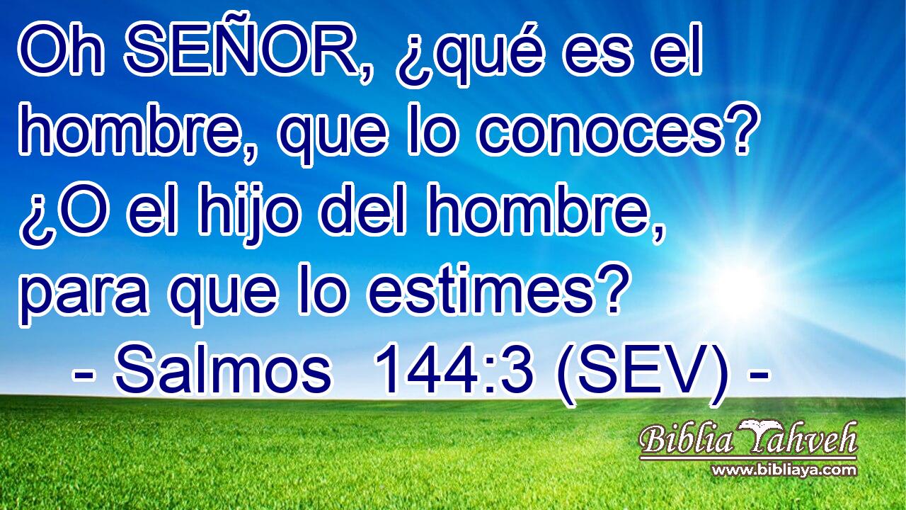Oh SEÑOR, ¿qué es el hombre, que lo conoces? ¿O el hijo del hombre, para que lo estimes?