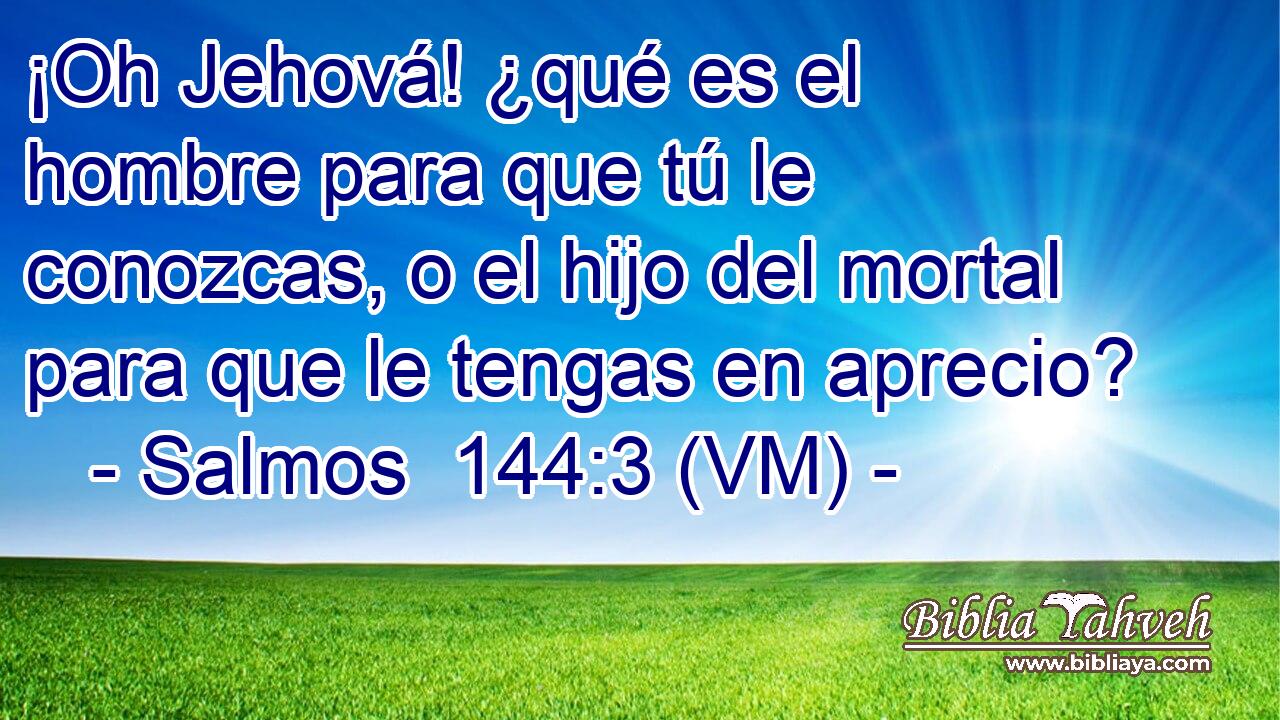  ¡Oh Jehová! ¿qué es el hombre para que tú le conozcas, o el hijo del mortal para que le tengas en aprecio? 