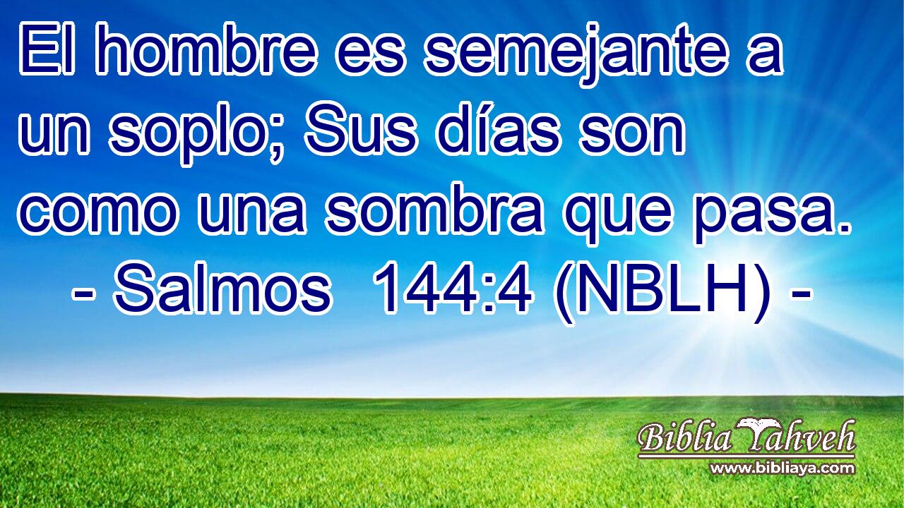  El hombre es semejante a un soplo; Sus días son como una sombra que pasa. 
