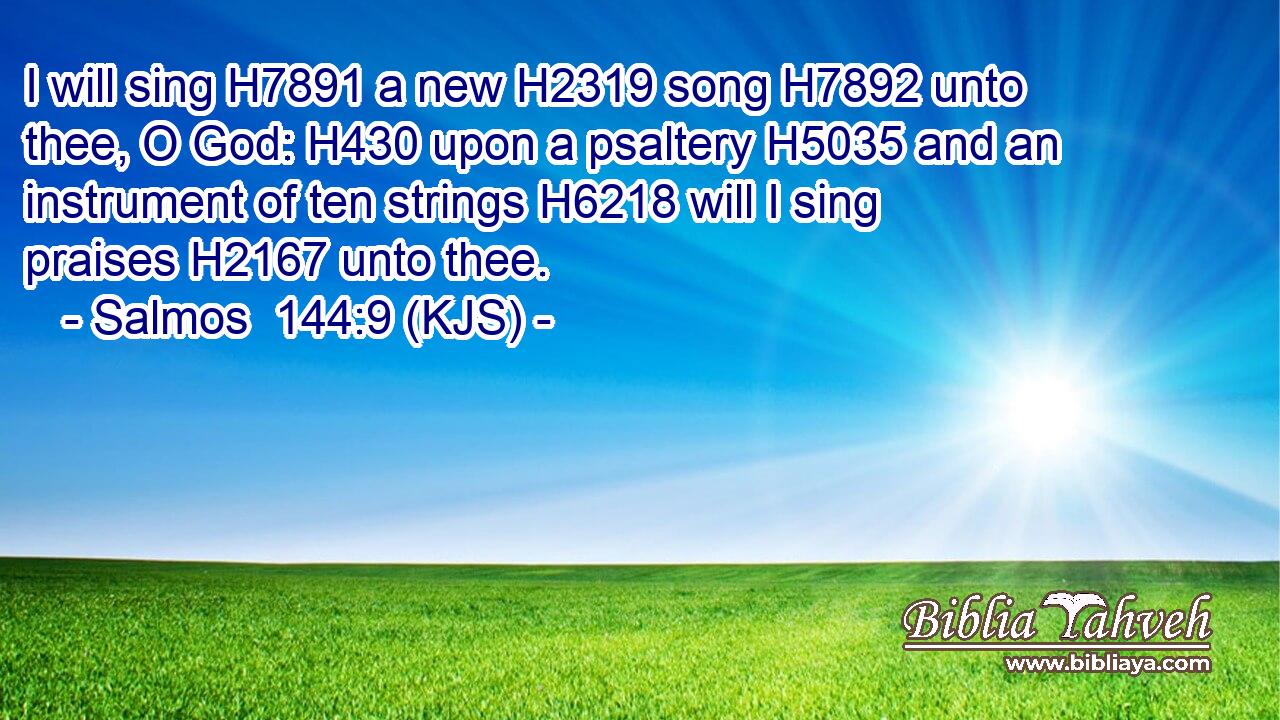 I will sing H7891 a new H2319 song H7892 unto thee, O God: H430 upon a psaltery H5035 and an instrument of ten strings H6218 will I sing praises H2167 unto thee.