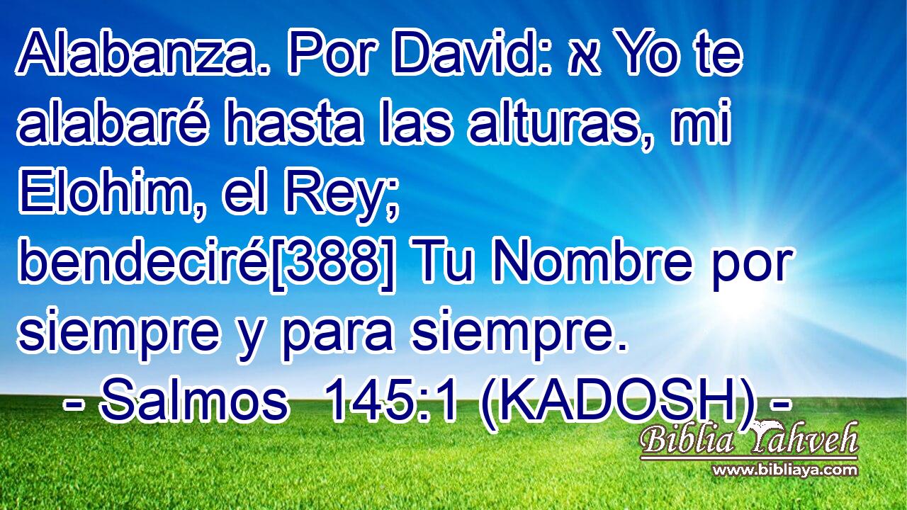  Alabanza. Por David: א Yo te alabaré hasta las alturas, mi Elohim, el Rey; bendeciré[388] Tu Nombre por siempre y para siempre. 