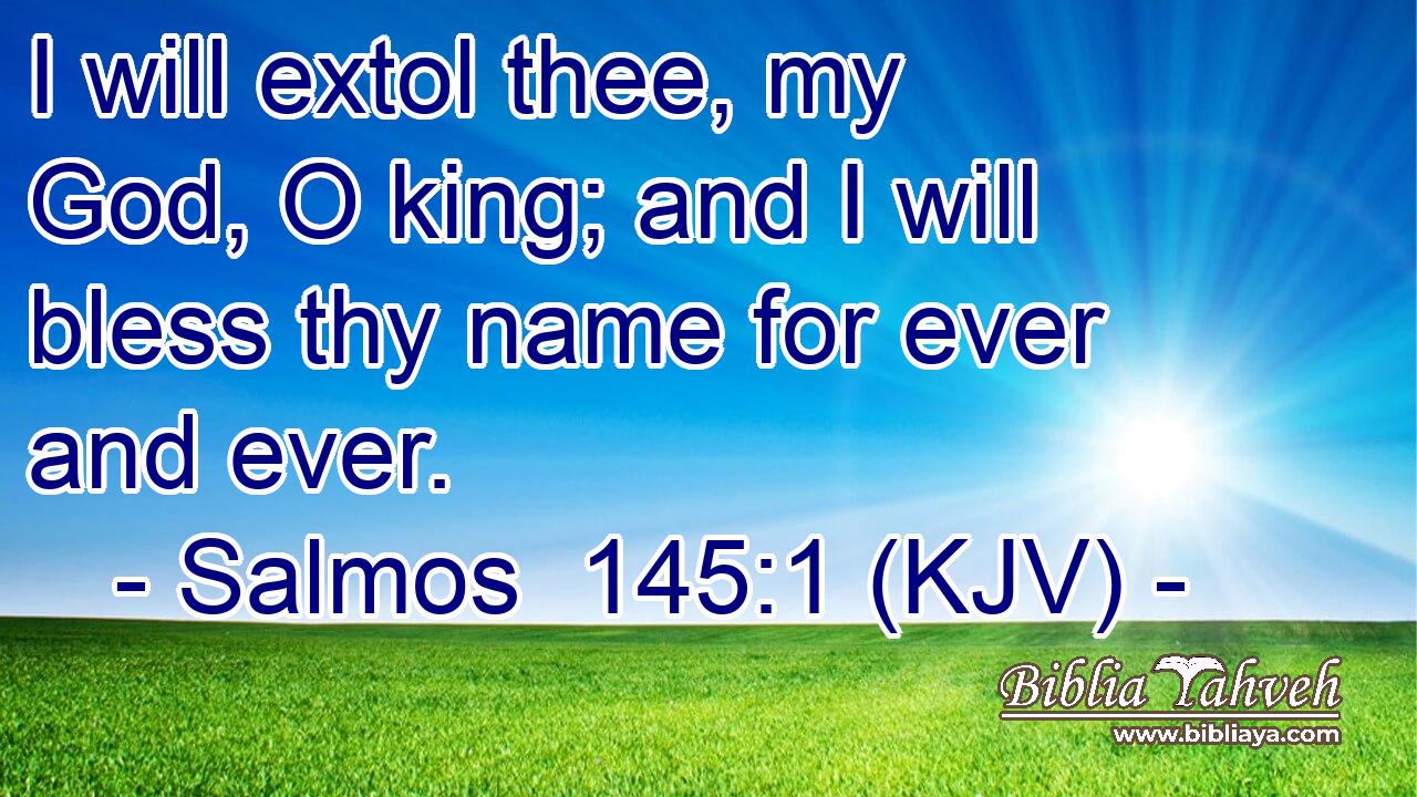 I will extol thee, my God, O king; and I will bless thy name for ever and ever.