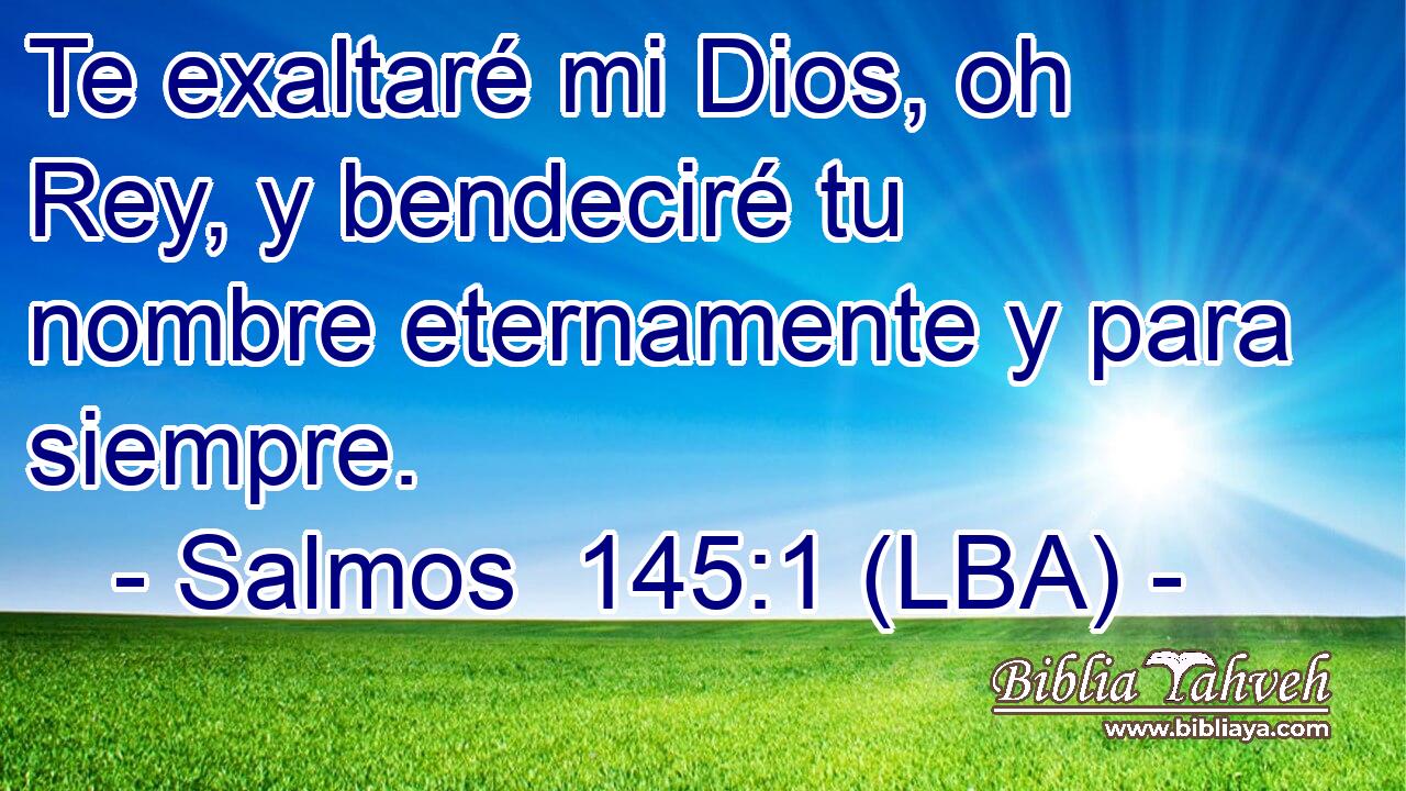 Te exaltaré mi Dios, oh Rey, y bendeciré tu nombre eternamente y para siempre.