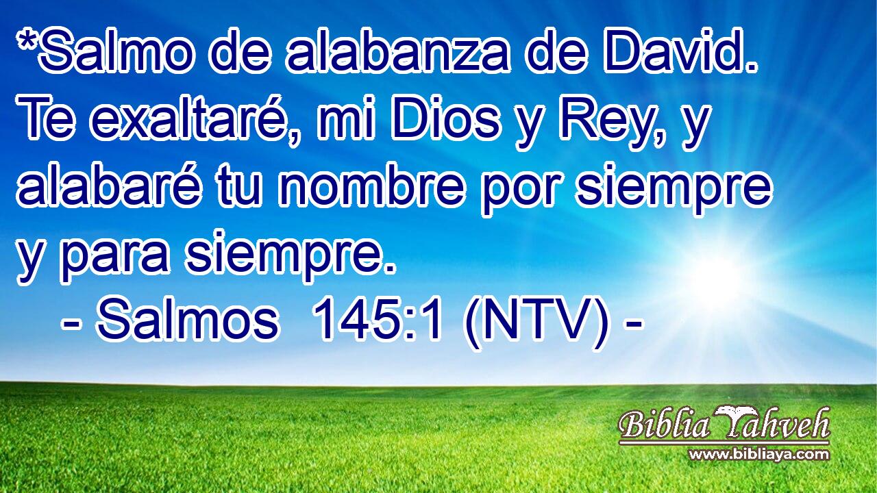 *Salmo de alabanza de David. Te exaltaré, mi Dios y Rey, y alabaré tu nombre por siempre y para siempre.