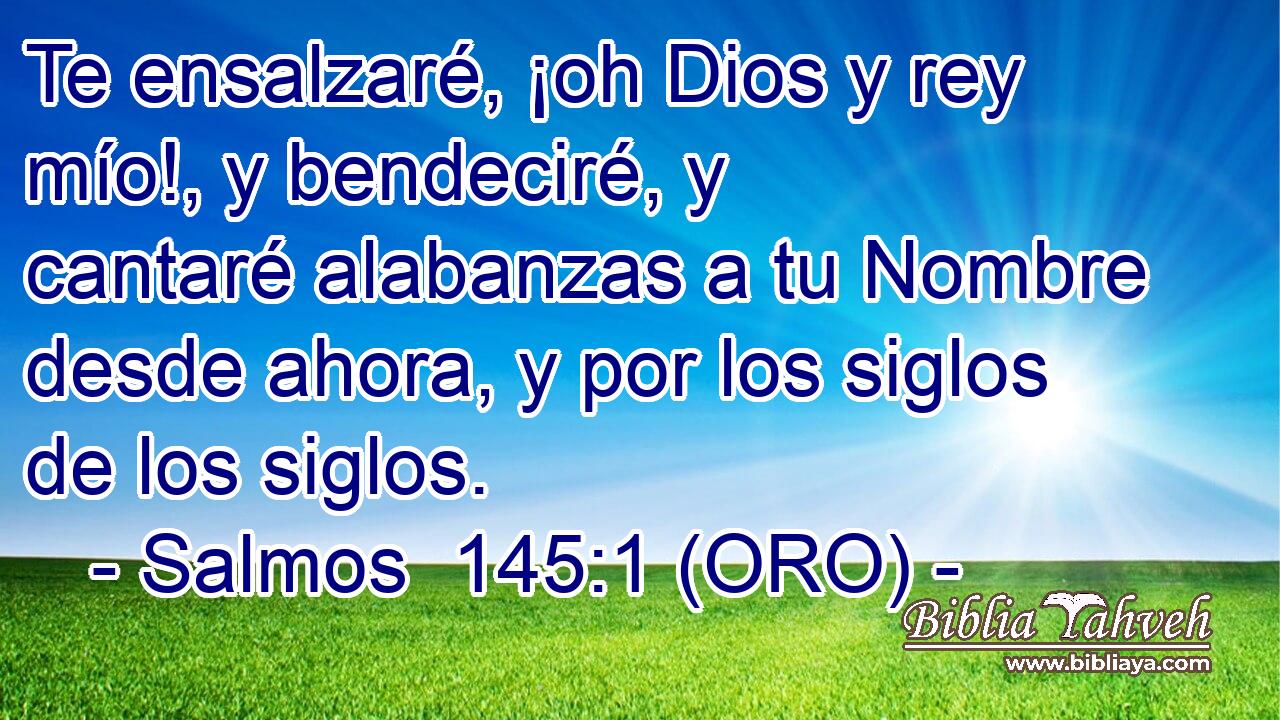  Te ensalzaré, ¡oh Dios y rey mío!, y bendeciré, y cantaré alabanzas a tu Nombre desde ahora, y por los siglos de los siglos. 