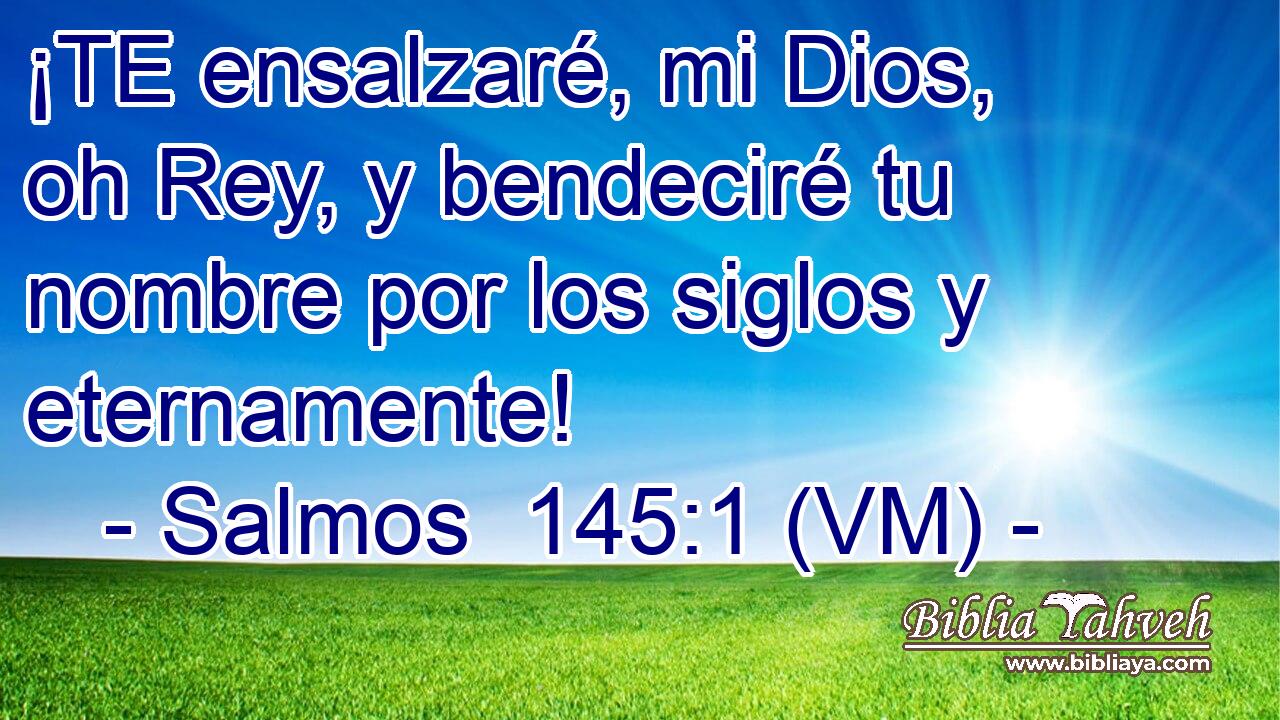  ¡TE ensalzaré, mi Dios, oh Rey, y bendeciré tu nombre por los siglos y eternamente! 