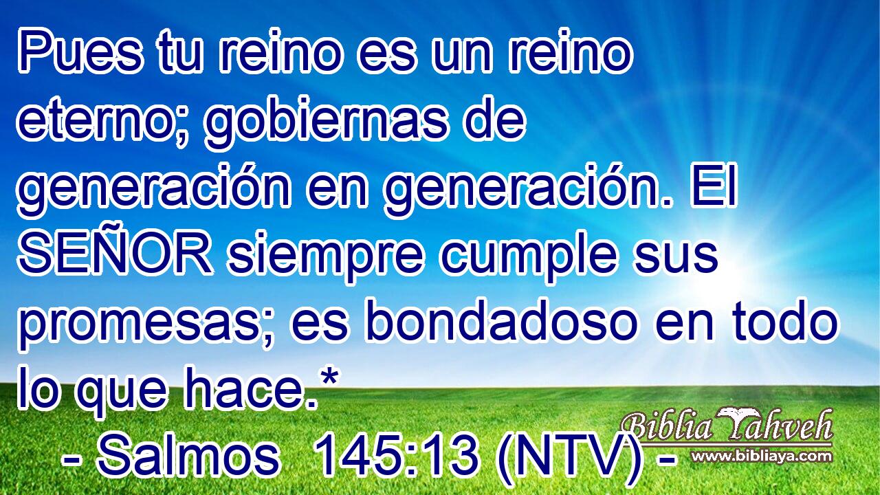 Pues tu reino es un reino eterno; gobiernas de generación en generación. El SEÑOR siempre cumple sus promesas; es bondadoso en todo lo que hace.*