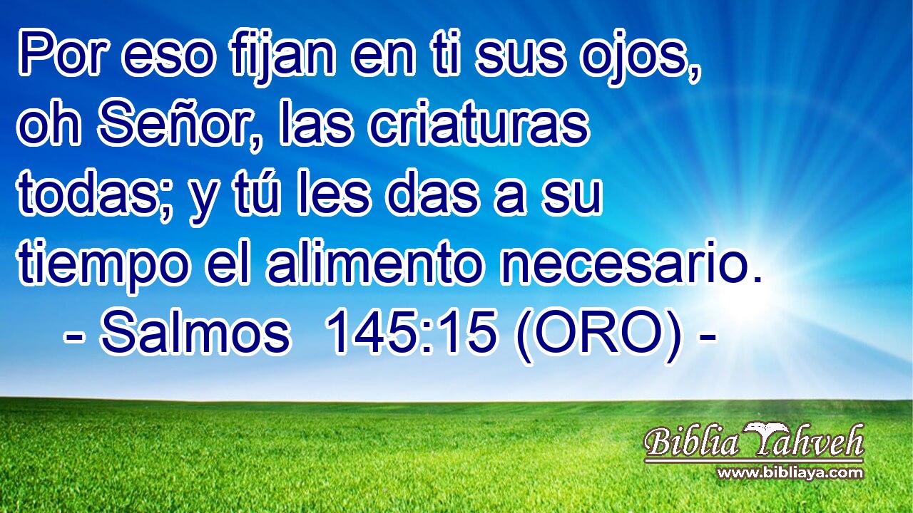  Por eso fijan en ti sus ojos, oh Señor, las criaturas todas; y tú les das a su tiempo el alimento necesario. 