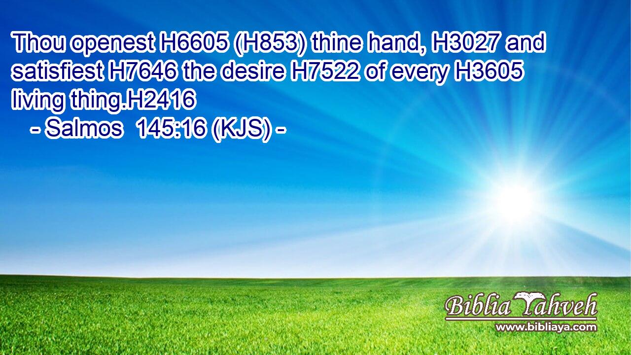 Thou openest H6605 (H853) thine hand, H3027 and satisfiest H7646 the desire H7522 of every H3605 living thing.H2416