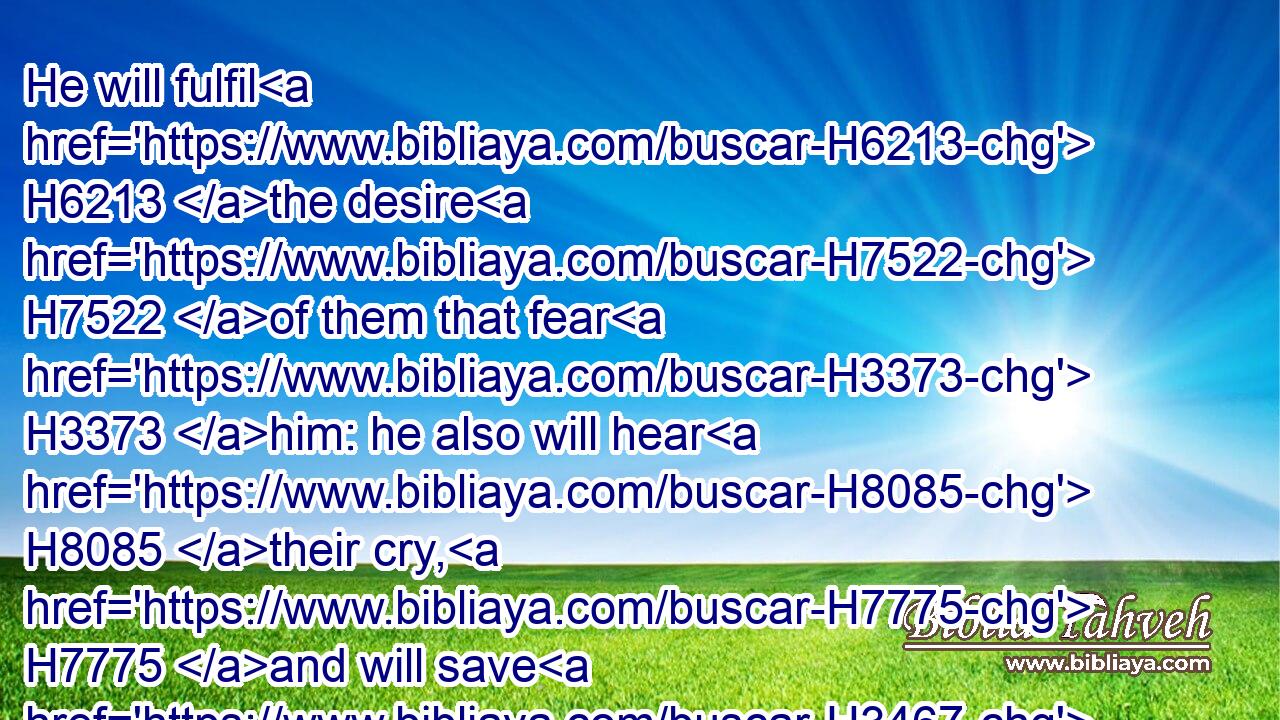 He will fulfil H6213 the desire H7522 of them that fear H3373 him: he also will hear H8085 their cry, H7775 and will save H3467 them.