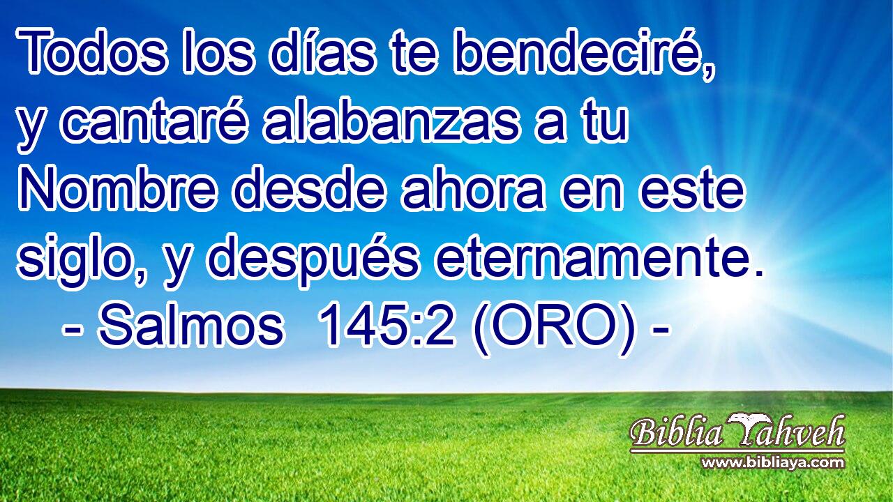  Todos los días te bendeciré, y cantaré alabanzas a tu Nombre desde ahora en este siglo, y después eternamente. 