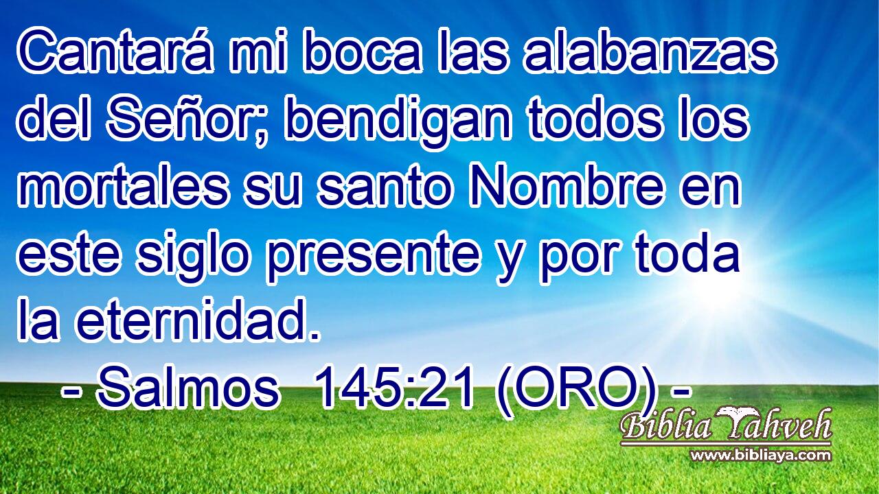  Cantará mi boca las alabanzas del Señor; bendigan todos los mortales su santo Nombre en este siglo presente y por toda la eternidad. 