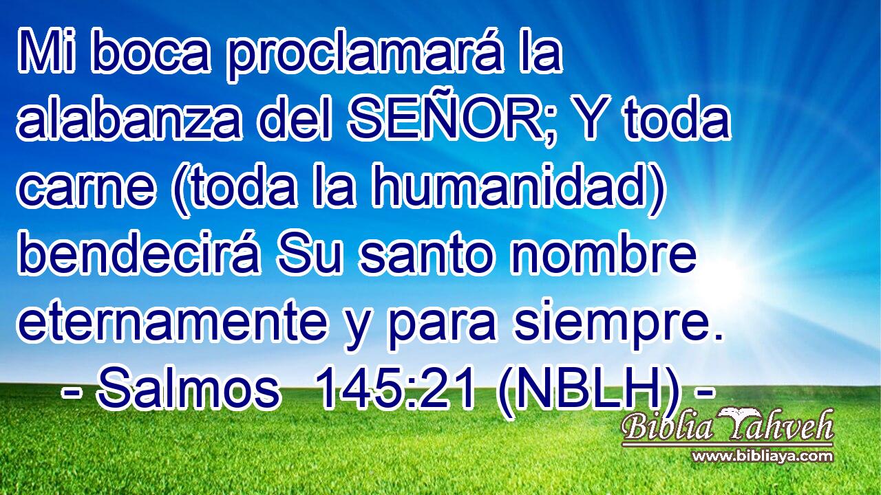  Mi boca proclamará la alabanza del SEÑOR; Y toda carne (toda la humanidad) bendecirá Su santo nombre eternamente y para siempre. 