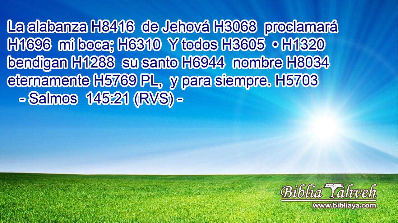 La alabanza H8416  de Jehová H3068  proclamará H1696  mi boca; H6310  Y todos H3605  • H1320  bendigan H1288  su santo H6944  nombre H8034  eternamente H5769 PL,  y para siempre. H5703  