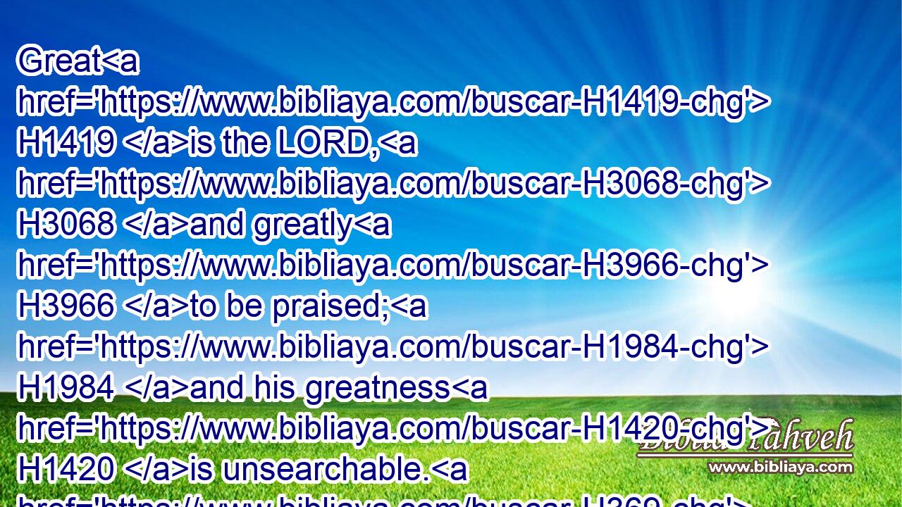 Great H1419 is the LORD, H3068 and greatly H3966 to be praised; H1984 and his greatness H1420 is unsearchable. H369 H2714