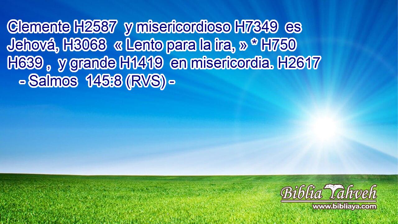 Clemente H2587  y misericordioso H7349  es Jehová, H3068  « Lento para la ira, » * H750 H639 ,  y grande H1419  en misericordia. H2617  