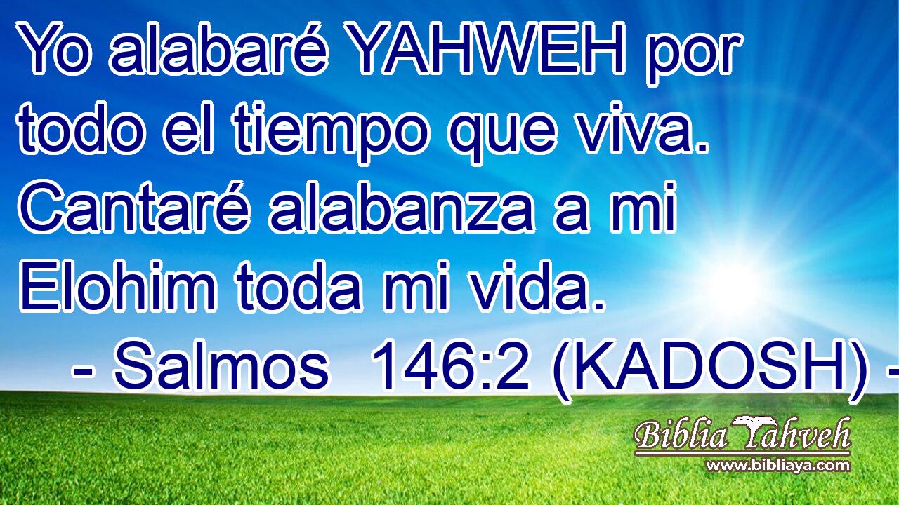  Yo alabaré YAHWEH por todo el tiempo que viva. Cantaré alabanza a mi Elohim toda mi vida. 