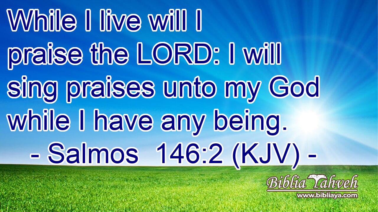 While I live will I praise the LORD: I will sing praises unto my God while I have any being.
