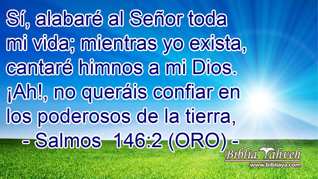  Sí, alabaré al Señor toda mi vida; mientras yo exista, cantaré himnos a mi Dios. ¡Ah!, no queráis confiar en los poderosos de la tierra, 