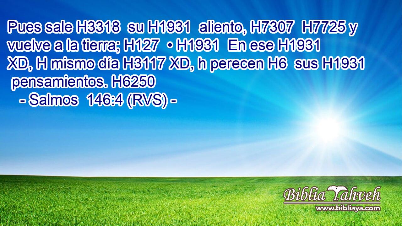 Pues sale H3318  su H1931  aliento, H7307  H7725 y vuelve a la tierra; H127  • H1931  En ese H1931 XD, H mismo día H3117 XD, h perecen H6  sus H1931  pensamientos. H6250  