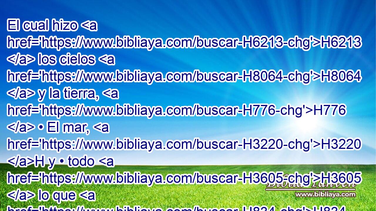 El cual hizo H6213  los cielos H8064  y la tierra, H776  • El mar, H3220 H y • todo H3605  lo que H834 XN H8104 en ellos hay; Que guarda verdad H571  para siempre, H5769  