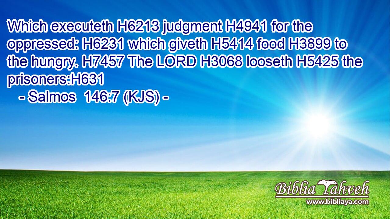 Which executeth H6213 judgment H4941 for the oppressed: H6231 which giveth H5414 food H3899 to the hungry. H7457 The LORD H3068 looseth H5425 the prisoners:H631