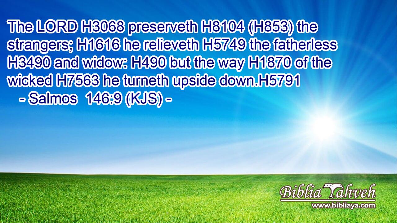The LORD H3068 preserveth H8104 (H853) the strangers; H1616 he relieveth H5749 the fatherless H3490 and widow: H490 but the way H1870 of the wicked H7563 he turneth upside down.H5791