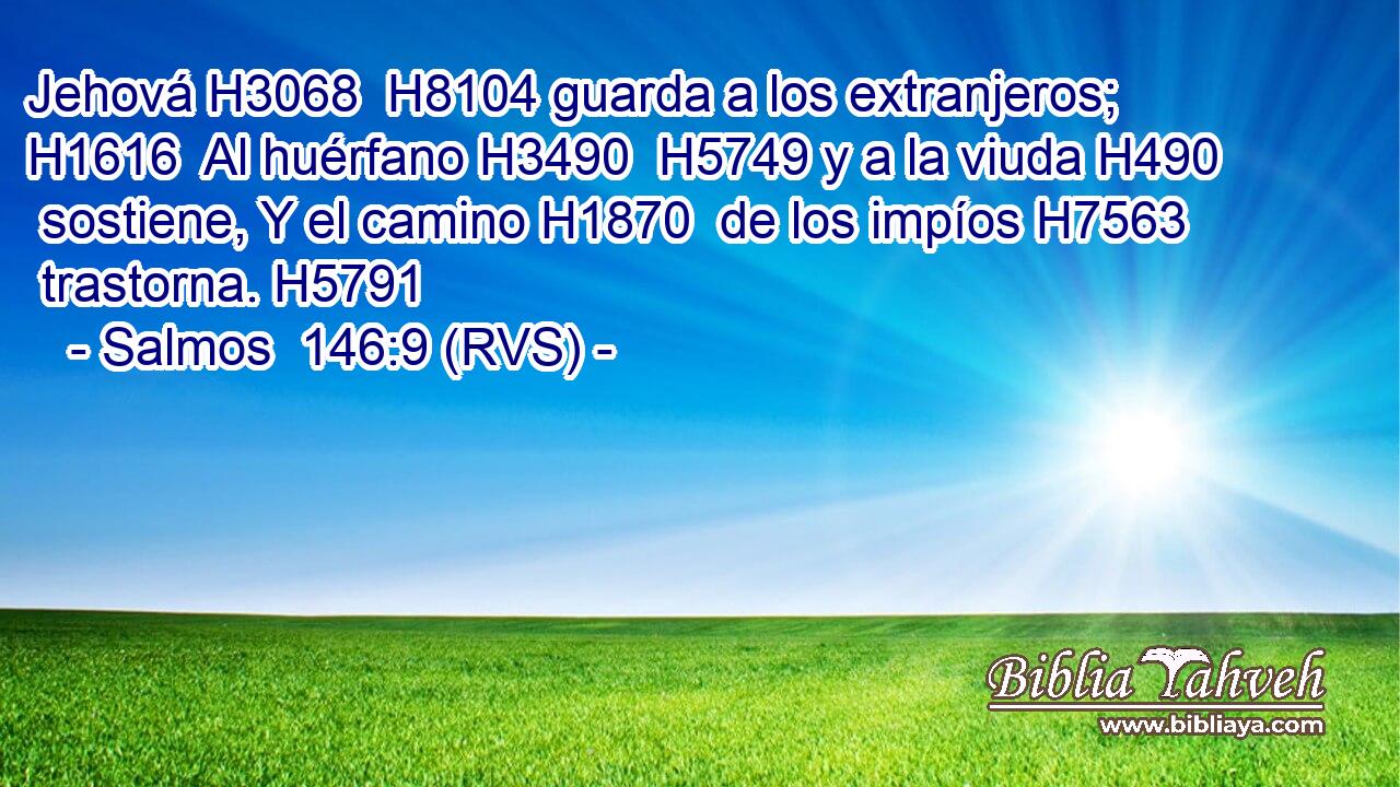 Jehová H3068  H8104 guarda a los extranjeros; H1616  Al huérfano H3490  H5749 y a la viuda H490  sostiene, Y el camino H1870  de los impíos H7563  trastorna. H5791  