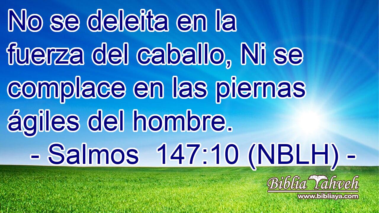  No se deleita en la fuerza del caballo, Ni se complace en las piernas ágiles del hombre. 