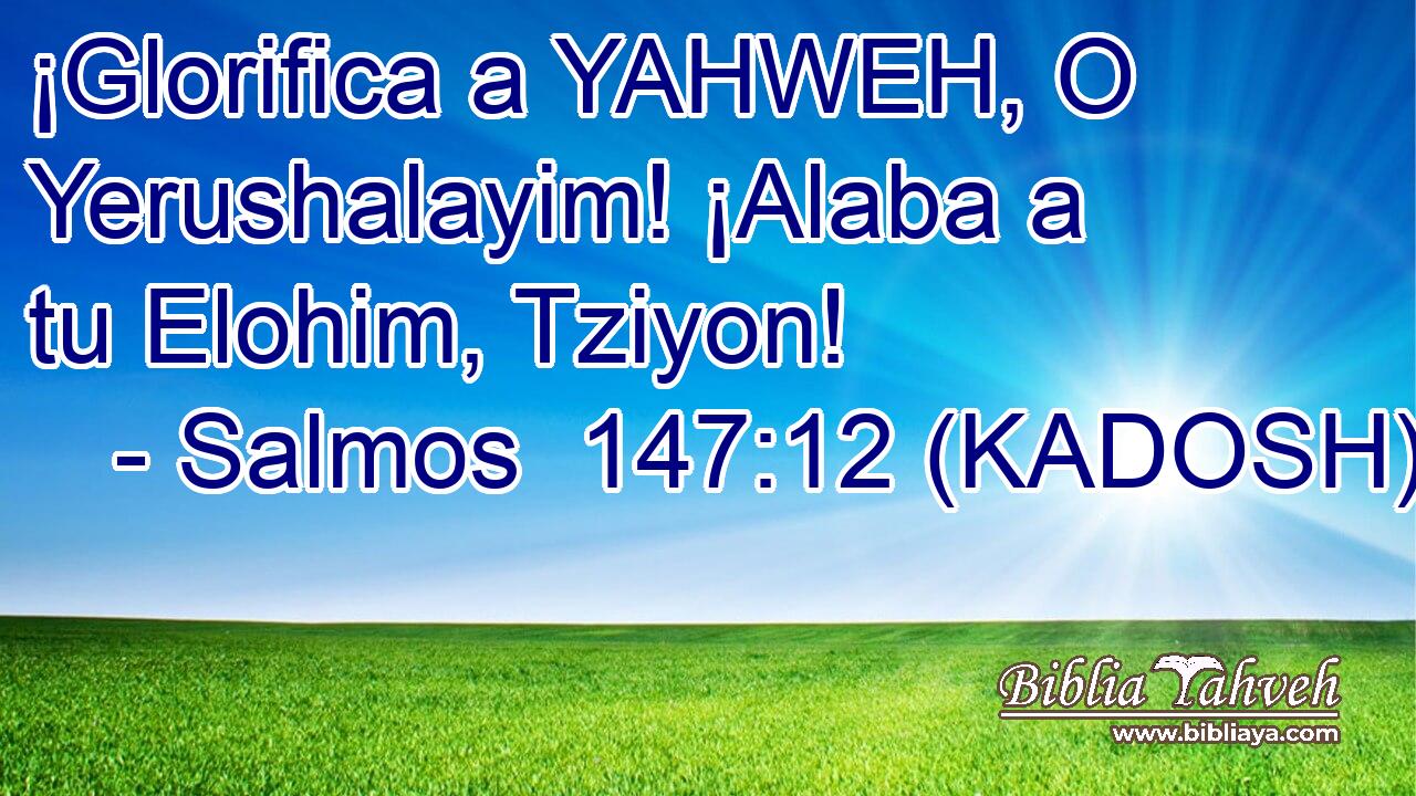  ¡Glorifica a YAHWEH, O Yerushalayim! ¡Alaba a tu Elohim, Tziyon! 