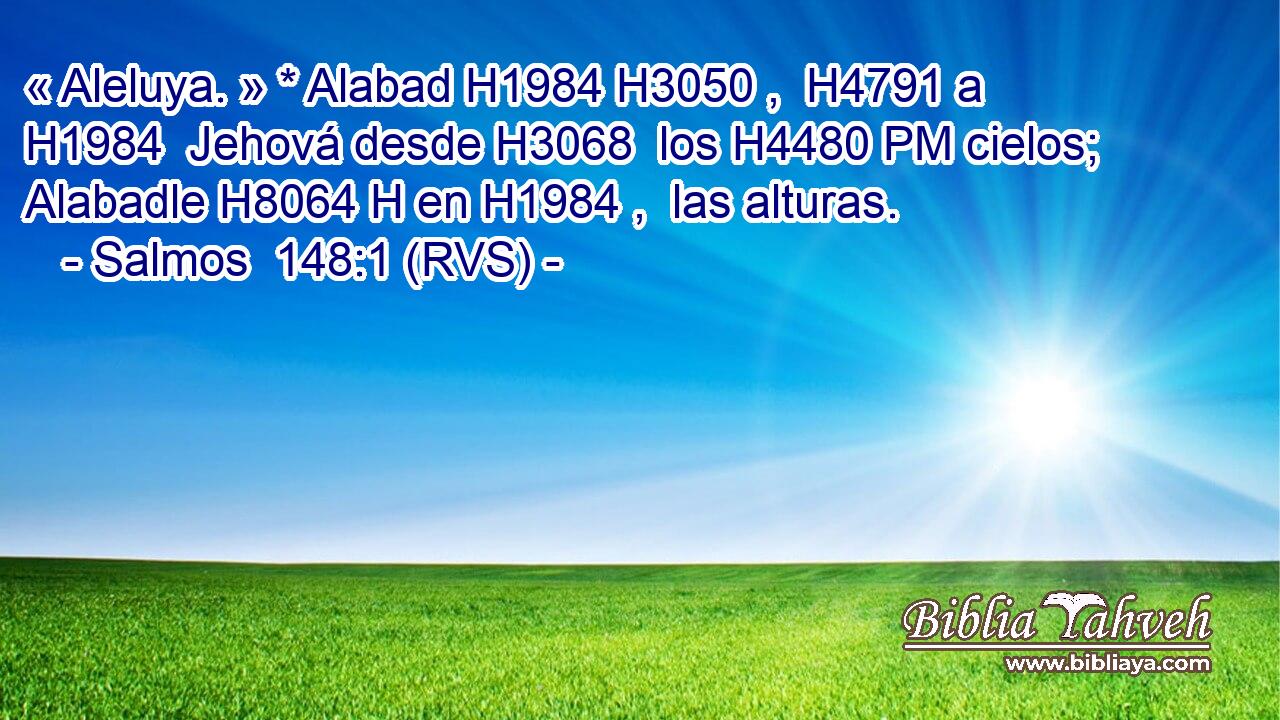 « Aleluya. » * Alabad H1984 H3050 ,  H4791 a H1984  Jehová desde H3068  los H4480 PM cielos; Alabadle H8064 H en H1984 ,  las alturas. 