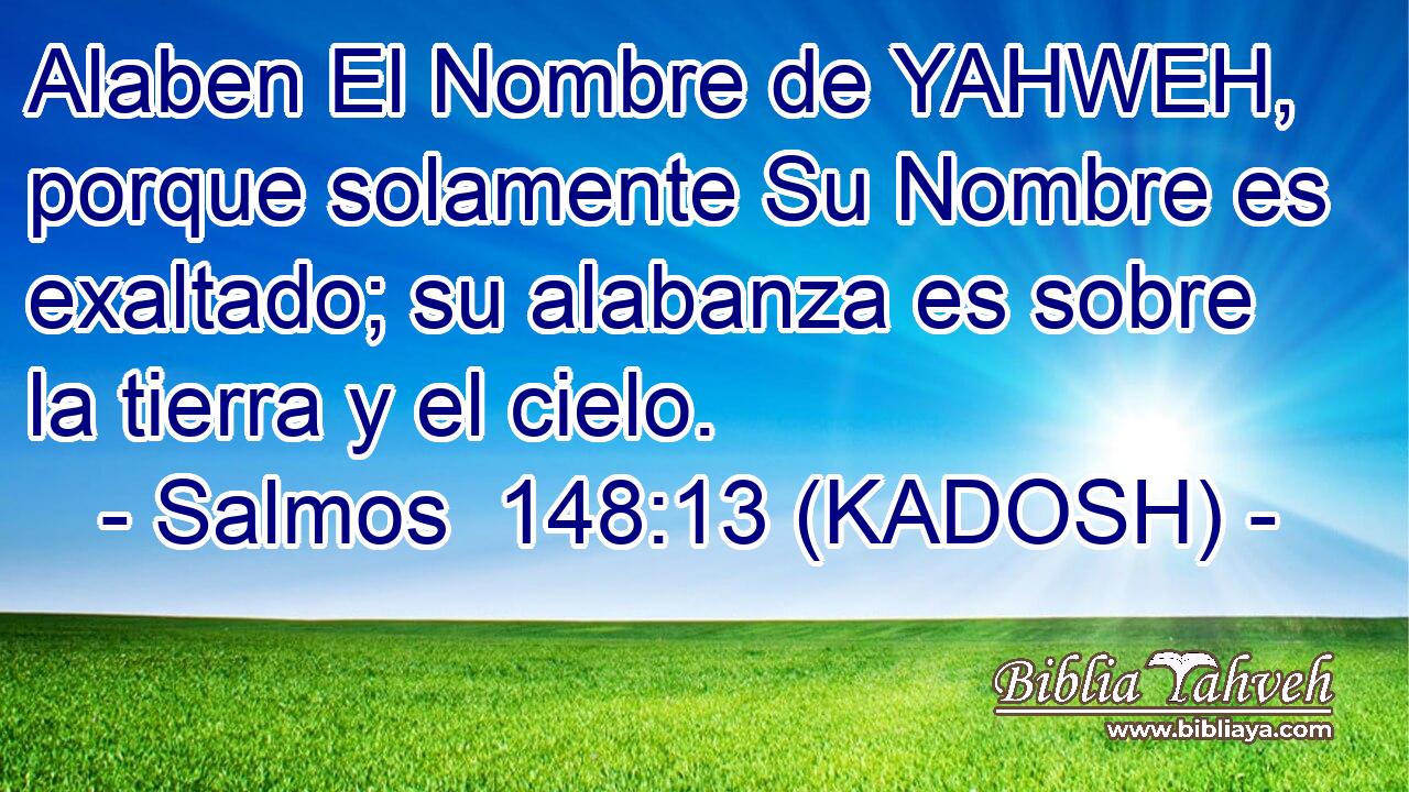  Alaben El Nombre de YAHWEH, porque solamente Su Nombre es exaltado; su alabanza es sobre la tierra y el cielo. 