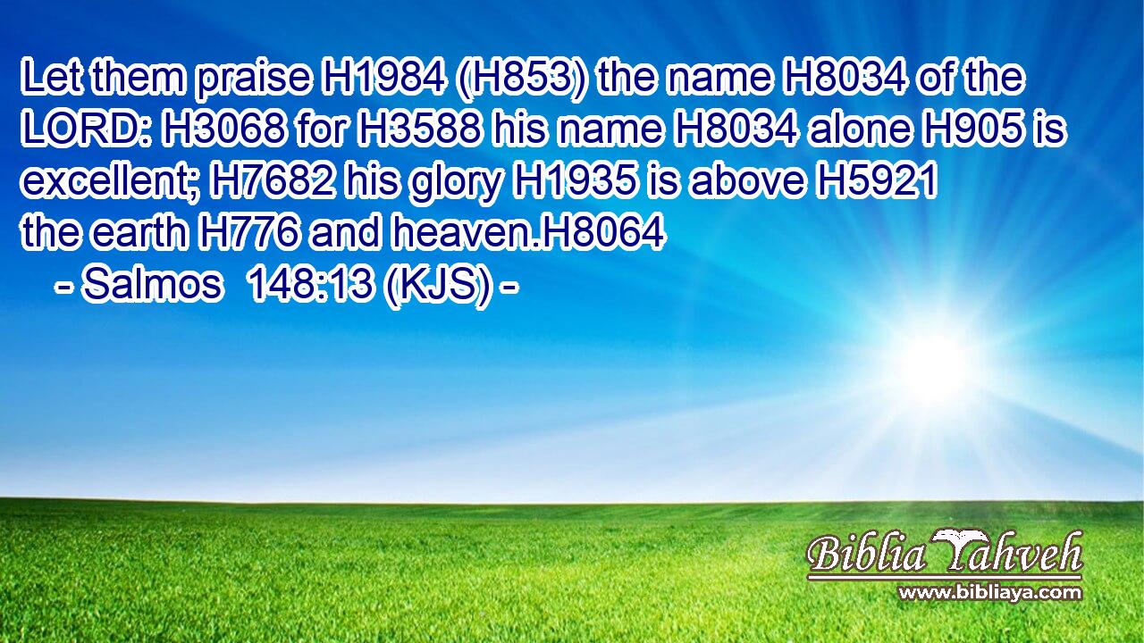 Let them praise H1984 (H853) the name H8034 of the LORD: H3068 for H3588 his name H8034 alone H905 is excellent; H7682 his glory H1935 is above H5921 the earth H776 and heaven.H8064