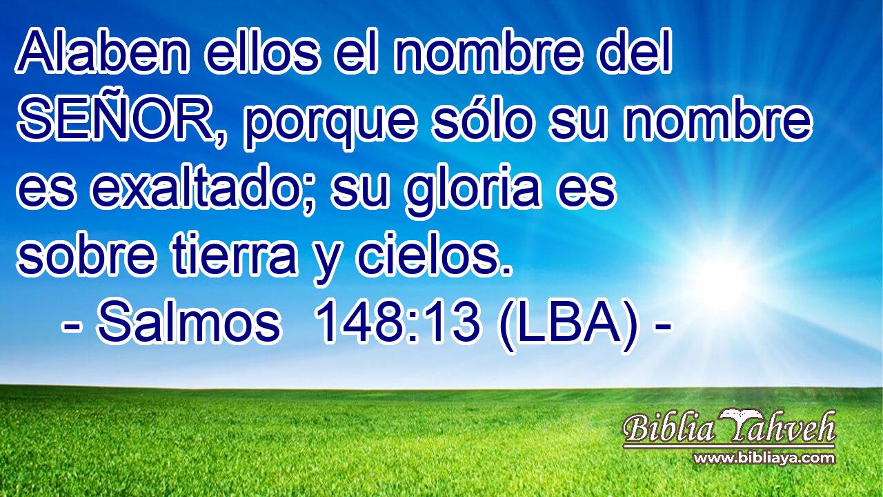 Alaben ellos el nombre del SEÑOR, porque sólo su nombre es exaltado; su gloria es sobre tierra y cielos.