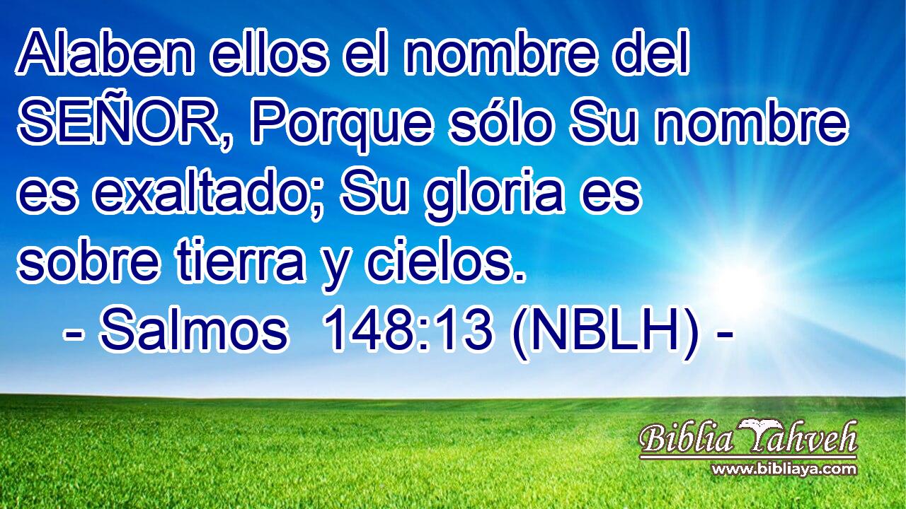  Alaben ellos el nombre del SEÑOR, Porque sólo Su nombre es exaltado; Su gloria es sobre tierra y cielos. 