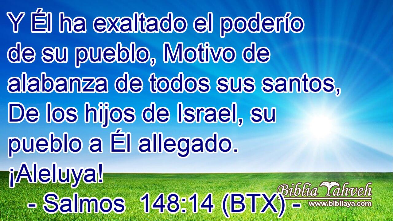 Y Él ha exaltado el poderío de su pueblo, Motivo de alabanza de todos sus santos, De los hijos de Israel, su pueblo a Él allegado. ¡Aleluya!