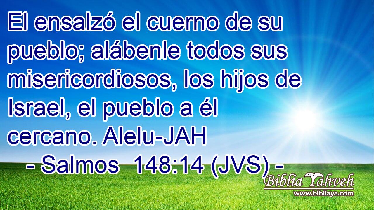 El ensalzó el cuerno de su pueblo; alábenle todos sus misericordiosos, los hijos de Israel, el pueblo a él cercano. Alelu-JAH