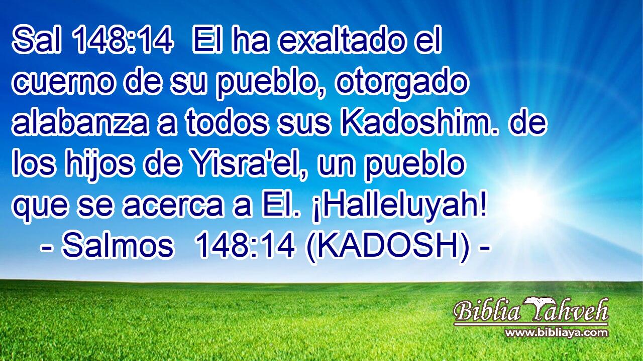  El ha exaltado el cuerno de su pueblo, otorgado alabanza a todos sus Kadoshim. de los hijos de Yisra'el, un pueblo que se acerca a El. ¡Halleluyah! 