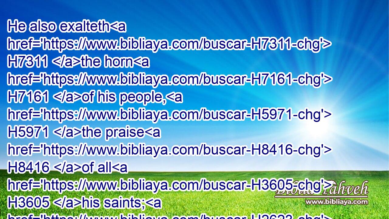 He also exalteth H7311 the horn H7161 of his people, H5971 the praise H8416 of all H3605 his saints; H2623 even of the children H1121 of Israel, H3478 a people H5971 near H7138 unto him. Praise H1984 ye the LORD.H3050